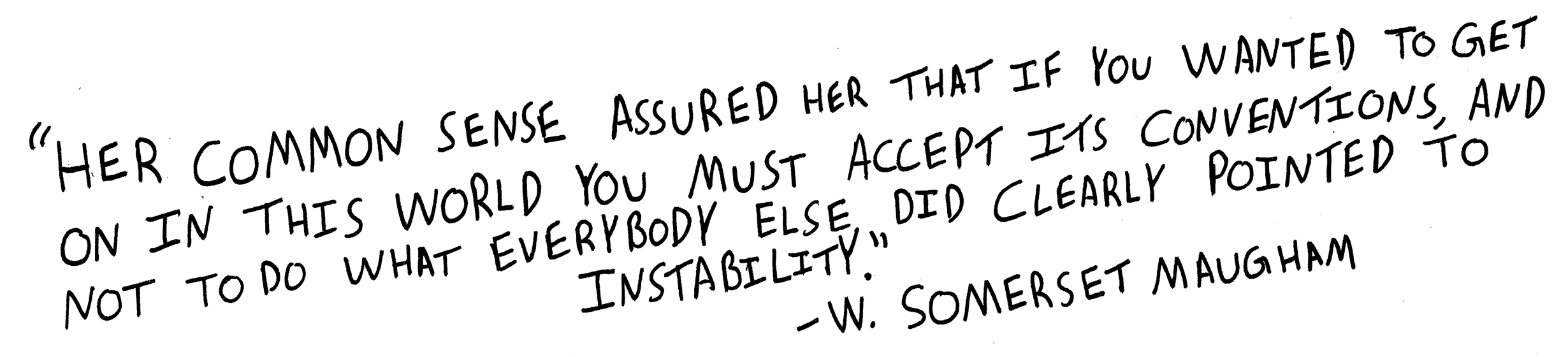 Her common sense assured her that if you wanted to get on in this world you must accept its conventions, and not to do what everybody else did clearly pointed to instability. W. Somerset Maugham