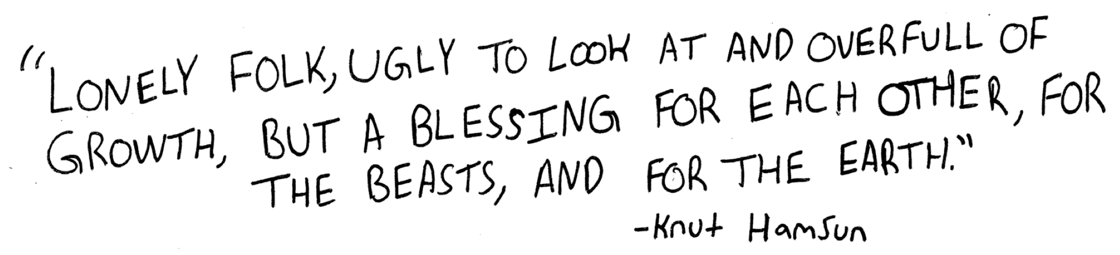 Lonely folk, ugly to look at and overfull of growth, but a blessing for each other, for the beasts, and for the earth. Knut Hamsun