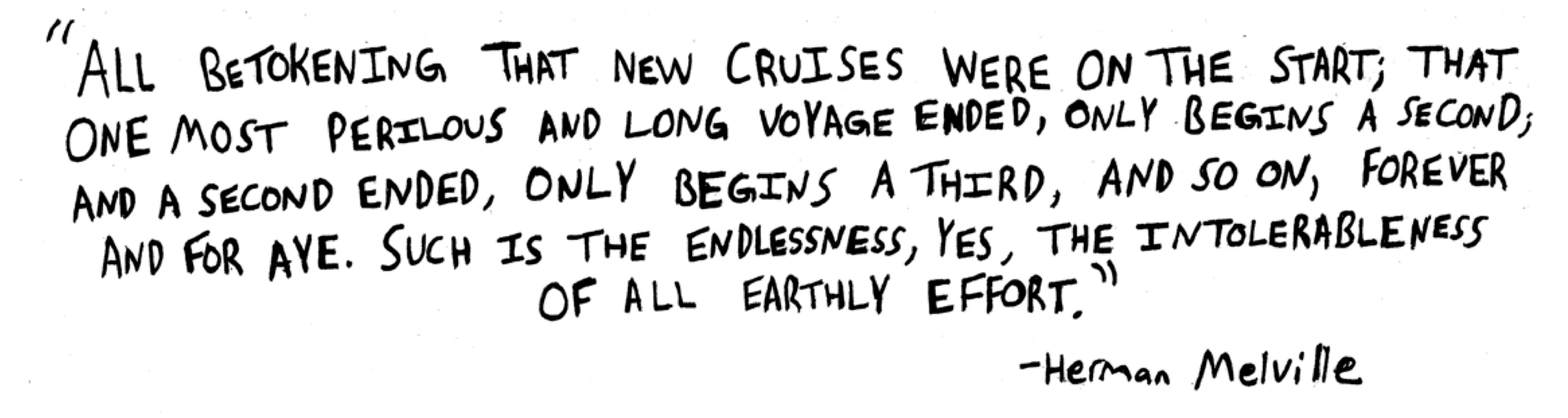 All betokening that new cruises were on the start; that one most perilous and long voyage ended, only begins a second; and a second ended, only begins a third, and so on, for ever and for aye. Such is the endlessness, yea, the intolerableness of all earthly effort. Herman Melville